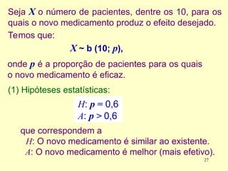 Seja X o número de pacientes, dentre os 10, para os
quais o novo medicamento produz o efeito desejado.
Temos que:
X ~ b (10; p),
onde p é a proporção de pacientes para os quais
o novo medicamento é eficaz.
H: p = 0,6
A: p > 0,6
(1) Hipóteses estatísticas:
que correspondem a
H: O novo medicamento é similar ao existente.
A: O novo medicamento é melhor (mais efetivo).
27
 