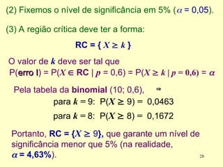 Pela tabela da binomial (10; 0,6),
para k = 9: P(X  9) = 0,0463


(2) Fixemos o nível de significância em 5% ( = 0,05).
(3) A região crítica deve ter a forma:
RC = { X  k }
O valor de k deve ser tal que
P(erro I
erro I) = P(X  RC | p = 0,6) = P(X  k | p = 0,6) = 
Portanto, RC = {X  9}, que garante um nível de
significância menor que 5% (na realidade,
 = 4,63%).
para k = 8: P(X  8) = 0,1672
28
 