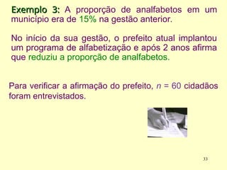 Exemplo 3:
Exemplo 3: A proporção de analfabetos em um
município era de 15% na gestão anterior.
No início da sua gestão, o prefeito atual implantou
um programa de alfabetização e após 2 anos afirma
que reduziu a proporção de analfabetos.
Para verificar a afirmação do prefeito, n = 60 cidadãos
foram entrevistados.
33
 