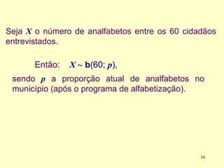 Seja X o número de analfabetos entre os 60 cidadãos
entrevistados.
34
Então: X ~ b(60; p),
sendo p a proporção atual de analfabetos no
município (após o programa de alfabetização).
 