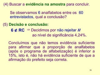 (5) Decisão e conclusão:
(4) Buscar a evidência na amostra para concluir.
Se observamos 6 analfabetos entre os 60
entrevistados, qual a conclusão?
6  RC
Concluímos que não temos evidência suficiente
para afirmar que a proporção de analfabetos
(após o programa de alfabetização) é inferior a
15%, isto é, não há evidência suficiente de que a
afirmação do prefeito seja correta.
 Decidimos por não rejeitar H
ao nível de significância 4,24%.
38
 