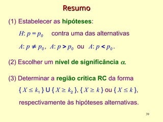 Resumo
Resumo
(1) Estabelecer as hipóteses:
H: p = p0 contra uma das alternativas
A: p  p0 , A: p  p0 ou A: p  p0 .
(2) Escolher um nível de significância 
(3) Determinar a região crítica RC da forma
{ X  k1 } U { X  k2 }, { X  k } ou { X  k },
respectivamente às hipóteses alternativas.
39
 