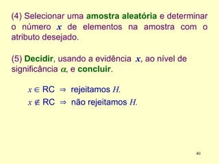 (4) Selecionar uma amostra aleatória e determinar
o número x de elementos na amostra com o
atributo desejado.
(5) Decidir, usando a evidência x, ao nível de
significância , e concluir.
x  RC  rejeitamos H.
x  RC  não rejeitamos H.
40
 