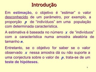 Introdução
Introdução
Em estimação, o objetivo é “estimar” o valor
desconhecido de um parâmetro, por exemplo, a
proporção p de “indivíduos” em uma população
com determinada característica.
A estimativa é baseada no número x de “indivíduos”
com a característica numa amostra aleatória de
tamanho n.
Entretanto, se o objetivo for saber se o valor
observado x nessa amostra dá ou não suporte a
uma conjectura sobre o valor de p, trata-se de um
teste de hipóteses.
6
 