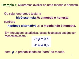 Ou seja, queremos testar a
hipótese nula H: a moeda é honesta
contra a
hipótese alternativa A: a moeda não é honesta.
Exemplo 1:
Exemplo 1: Queremos avaliar se uma moeda é honesta.
Em linguagem estatística, essas hipóteses podem ser
reescritas como:
H: p = 0,5
A: p  0,5
com p a probabilidade de “cara” da moeda.
7
 