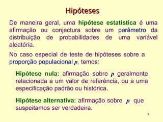 Hipóteses
Hipóteses
De maneira geral, uma hipótese estatística é uma
afirmação ou conjectura sobre um parâmetro da
distribuição de probabilidades de uma variável
aleatória.
Hipótese nula: afirmação sobre p geralmente
relacionada a um valor de referência, ou a uma
especificação padrão ou histórica.
Hipótese alternativa: afirmação sobre p que
suspeitamos ser verdadeira.
No caso especial de teste de hipóteses sobre a
proporção populacional p, temos:
8
 