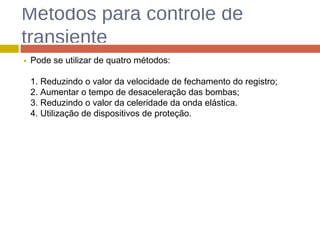 Métodos para controle de
transiente
Pode se utilizar de quatro métodos:
1. Reduzindo o valor da velocidade de fechamento do registro;
2. Aumentar o tempo de desaceleração das bombas;
3. Reduzindo o valor da celeridade da onda elástica.
4. Utilização de dispositivos de proteção.
 