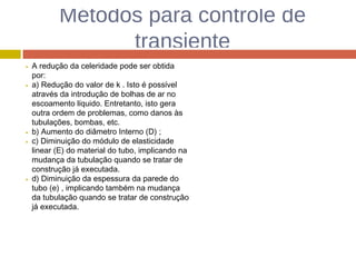 Métodos para controle de
transiente
A redução da celeridade pode ser obtida
por:
a) Redução do valor de k . Isto é possível
através da introdução de bolhas de ar no
escoamento líquido. Entretanto, isto gera
outra ordem de problemas, como danos às
tubulações, bombas, etc.
b) Aumento do diâmetro Interno (D) ;
c) Diminuição do módulo de elasticidade
linear (E) do material do tubo, implicando na
mudança da tubulação quando se tratar de
construção já executada.
d) Diminuição da espessura da parede do
tubo (e) , implicando também na mudança
da tubulação quando se tratar de construção
já executada.
 