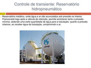 Controle de transiente: Reservatório
hidropneumático
Reservatório metálico, onde água e ar são acumulados sob pressão no interior.
Posicionado logo após a válvula de retenção, permite amortecer tanto a pressão
mínima, cedendo uma certa quantidade de água para a tubulação, quanto a pressão
máxima, ao receber água da tubulação, comprimindo o ar.
 