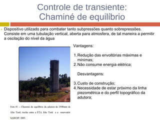 Controle de transiente:
Chaminé de equilíbrio
Dispositivo utilizado para combater tanto subpressões quanto sobrepressões.
Consiste em uma tubulação vertical, aberta para atmosfera, de tal maneira a permitir
a oscilação do nível da água
Vantagens:
1.Redução das envoltórias máximas e
mínimas;
2.Não consume energia elétrica;
Desvantagens:
3.Custo de construção;
4.Necessidade de estar próximo da linha
piezométrica e do perfil topográfico da
adutora;
 