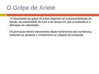 O Golpe de Aríete
A intensidade do golpe de aríete depende da compressibilidade do
líquido, da elasticidade do tubo e do tempo em que é realizada e a
alteração da velocidade.
Os principais efeitos decorrentes desse fenômenos são numerosos,
podendo-se destacar o rompimento ou colapso da tubulação
 