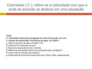 Celeridade ( C ): refere-se à velocidade com que a
onda de pressão se desloca em uma tubulação.
Onde:
C: Celeridade efetiva de propagação da onda de pressão, em m/s;
k: módulo de elasticidade volumétrica da água, em Kgf/m²;
ρ : Massa específica da água, em Kgf.s²/m⁴;
D: Diâmetro da tubulação em mm;
e: Espessura da parede do tubo, em mm;
E: Módulo de elasticidade linear do material do tubo, em Kgf/m²;
Ψ: Fator relativo á fixação do conduto;
µ: Coeficiente de Poisson do material de que é feito o tubo, adimensional.
 