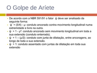 O Golpe de Aríete
De acordo com a NBR 591/91 o fator ψ deve ser analisado da
seguinte forma:
ψ = (5/4) - µ: conduto ancorado contra movimento longitudinal numa
extremidade e livre na outra.
ψ = 1 - µ²: conduto ancorado sem movimento longitudinal em toda a
sua extensão (conduto enterrado).
ψ = 1 – (µ/2): conduto com junta de dilatação, entre ancoragens, ao
longo de toda a sua extensão.
ψ = 1: conduto assentado com juntas de dilatação em toda sua
extensão
 