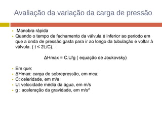 Avaliação da variação da carga de pressão
Manobra rápida
Quando o tempo de fechamento da válvula é inferior ao período em
que a onda de pressão gasta para ir ao longo da tubulação e voltar à
válvula. ( t ≤ 2L/C).
ΔHmax = C.U/g ( equação de Joukovsky)
Em que:
ΔHmax: carga de sobrepressão, em mca;
C: celeridade, em m/s
U: velocidade média da água, em m/s
g : aceleração da gravidade, em m/s²
 