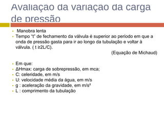 Avaliação da variação da carga
de pressão
Manobra lenta
Tempo “t” de fechamento da válvula é superior ao período em que a
onda de pressão gasta para ir ao longo da tubulação e voltar à
válvula. ( t ≥2L/C).
(Equação de Michaud)
Em que:
ΔHmax: carga de sobrepressão, em mca;
C: celeridade, em m/s
U: velocidade média da água, em m/s
g : aceleração da gravidade, em m/s²
L : comprimento da tubulação
 
