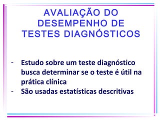 AVALIAÇÃO DO
DESEMPENHO DE
TESTES DIAGNÓSTICOS
- Estudo sobre um teste diagnóstico
busca determinar se o teste é útil na
prática clínica
- São usadas estatísticas descritivas
 