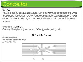 Conceitos
Vazão
Volume de fluido que passa por uma determinada seção de uma
tubulação (ou local), por unidade de tempo. Corresponde à taxa
de escoamento de algum material transportado por unidade de
tempo.

Unidade (SI): m3/s.
Outras: LPM (L/min), m3/hora, GPM (galões/min), etc.

                           Q = V / Δt = v . A
Q = vazão (m3/s);
V = volume escoado (m3);
Δt = tempo (s).
 