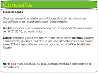 Conceitos
Especificações

Quando se mede a vazão em unidades de volume, devem ser
especificadas as "condições base" consideradas.

Líquidos: indicar que a vazão ocorre "nas condições de operação",
i.e., 0 °C, 20 °C, ou outro valor.

Gases: indicar a vazão em Nm3/h = metros cúbicos normais (padrão
normalizado) por hora, à 0 °C e à pressão atmosférica. Outra forma
é em SCFM = pés cúbicos normais por minuto, à 60°F e 14,696 psia
(1atm).




Nota: psia = psi absoluto, ou seja, pressão medida considerando a
atmosférica.
 