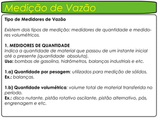 Medição de Vazão
Tipo de Medidores de Vazão

Existem dois tipos de medição: medidores de quantidade e medido-
res volumétricos.

1. MEDIDORES DE QUANTIDADE
Indica a quantidade de material que passou de um instante inicial
até o presente (quantidade absoluta).
Uso: bombas de gasolina, hidrômetros, balanças industriais e etc.

1.a) Quantidade por pesagem: utilizados para medição de sólidos.
Ex.: balanças.

1.b) Quantidade volumétrica: volume total de material transferida no
período.
Ex.: disco nutante, pistão rotativo oscilante, pistão alternativo, pás,
engrenagem e etc.
 