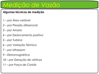 Medição de Vazão
Algumas técnicas de medição


1 – por Área variável
2 – por Pressão diferencial
3 – por Arrasto
4 – por Deslocamento positivo
5 – por Turbina
6 – por Variação Térmica
7 – por Ultrassom
9 – Eletromagnética
10 – por Geração de vórtices
11 – por Força de Coriolis
 