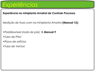Experiências
Experiência na miniplanta Amatrol de Controle Processo


Medição de fluxo com na miniplanta Amatrol (Manual 12):


•Paddlewheel (roda de pás)  Manual 9
•Tubo de Pitot
•Placa de orifícios
•Tubo de Venturi
 