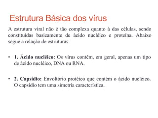 Estrutura Básica dos vírus
A estrutura viral não é tão complexa quanto à das células, sendo
constituídas basicamente de ácido nucléico e proteína. Abaixo
segue a relação de estruturas:
• 1. Ácido nucléico: Os vírus contêm, em geral, apenas um tipo
de ácido nucléico, DNA ou RNA.
• 2. Capsídio: Envoltório protéico que contém o ácido nucléico.
O capsídio tem uma simetria característica.
 