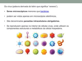 Os vírus (palavra derivada do latim que significa “veneno”).
• Seres microscópicos menores que bactérias.
• podem ser vistos apenas em microscópios eletrônicos.
• São denominados parasitas intracelulares obrigatórios.
• Se reproduzem apenas no interior de células vivas, onde utilizam os
componentes estruturais e metabólicos da célula hospedeira.
 