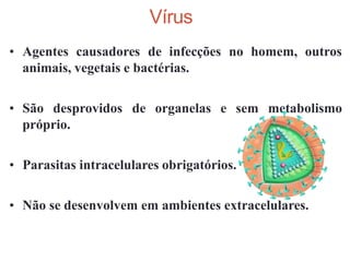 • Agentes causadores de infecções no homem, outros
animais, vegetais e bactérias.
• São desprovidos de organelas e sem metabolismo
próprio.
• Parasitas intracelulares obrigatórios.
• Não se desenvolvem em ambientes extracelulares.
Vírus
 