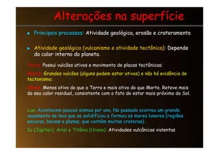 Alterações na superfície
Alterações na superfície

 Principais processos:
Principais processos: Atividade geológica, erosão e crateramento
Atividade geológica, erosão e crateramento

 Atividade geológica (vulcanismo e atividade tectônica):
Atividade geológica (vulcanismo e atividade tectônica): Depende
Depende
do calor interno do planeta.
do calor interno do planeta.
Terra: Possui vulcões ativos e movimento de placas tectônicas;
Marte: Grandes vulcões (alguns podem estar ativos) e não há evidência de
tectonismo;
tectonismo;
Vênus: Menos ativo do que a Terra e mais ativo do que Marte. Reteve mais
do seu calor residual, consistente com o fato de estar mais próximo do Sol.
Lua: Acontecem poucos sismos por ano. No passado ocorreu um grande
vazamento de lava que se solidificou e formou os mares lunares (regiões
escuras, baixas e planas, que contém muitas crateras).
Io (Júpiter), Ariel e Titânia (Urano): Atividades vulcânicas violentas
 