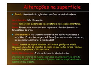 Alterações na superfície
Alterações na superfície

 Erosão:
Erosão: Resultado da ação da atmosfera ou da hidrosfera
Resultado da ação da atmosfera ou da hidrosfera
Lua e Mercúrio: Não têm erosão.
Terra: Tem erosão, evidenciada pela existência de rochas sedimentares.
Marte: Planeta onde a erosão é mais importante, devido a frequentes
tempestades de areia.

 Crateramento:
Crateramento: As crateras aparecem em todos os planetas e
As crateras aparecem em todos os planetas e

 Crateramento:
Crateramento: As crateras aparecem em todos os planetas e
As crateras aparecem em todos os planetas e
satélites. Podem ter origem vulcânica (menores e mais profundas)
satélites. Podem ter origem vulcânica (menores e mais profundas)
ou de impacto (maiores e mais rasas).
ou de impacto (maiores e mais rasas).
Terra: Crateras de origem vulcânica. A atividade geológica e erosão
apagaram os efeitos de impactos da época em que muitos corpos residuais
da formação povoavam o Sistema Solar.
Marte, Mercúrio e Lua: Crateras de impacto são dominantes.
O número de crateras de impato observadas em uma superfície permite
estimar sua idade, pois este número é proporcional ao tempo desde que a
supefície ficou exposta.
 