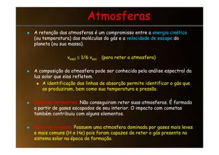 Atmosferas
Atmosferas

 A retenção das atmosferas é um compromisso entre a
A retenção das atmosferas é um compromisso entre a energia cinética
energia cinética
(ou temperatura) das moléculas do gás e a
(ou temperatura) das moléculas do gás e a velocidade de escape
velocidade de escape do
do
planeta (ou sua massa).
planeta (ou sua massa).
v
vméd
méd ≤
≤ 1/6 v
1/6 vesc
esc (para reter a atmosfera)
(para reter a atmosfera)

 A composição da atmosfera pode ser conhecida pela análise espectral da
A composição da atmosfera pode ser conhecida pela análise espectral da
luz solar que elas refletem.
luz solar que elas refletem.
luz solar que elas refletem.
luz solar que elas refletem.

 A identificação das linhas de absorção permite identificar o gás que
A identificação das linhas de absorção permite identificar o gás que
as produziram, bem como sua temperatura e pressão.
as produziram, bem como sua temperatura e pressão.

 Planetas terrestres:
Planetas terrestres: Não conseguiram reter suas atmosferas. É formada
Não conseguiram reter suas atmosferas. É formada
a partir de gases escapados de seu interior. O impacto com cometas
a partir de gases escapados de seu interior. O impacto com cometas
também contribuiu com alguns elementos.
também contribuiu com alguns elementos.

 Planetas jovianos:
Planetas jovianos: Possuem uma atmosfera dominada por gases mais leves
Possuem uma atmosfera dominada por gases mais leves
e mais comuns (H e He) pois foram capazes de reter o gás presente no
e mais comuns (H e He) pois foram capazes de reter o gás presente no
sistema solar na época da formação.
sistema solar na época da formação.
 