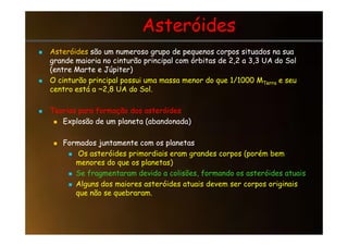 Asteróides
Asteróides

 Asteróides
Asteróides são um numeroso grupo de pequenos corpos situados na sua
são um numeroso grupo de pequenos corpos situados na sua
grande maioria no cinturão principal com órbitas de 2,2 a 3,3 UA do Sol
grande maioria no cinturão principal com órbitas de 2,2 a 3,3 UA do Sol
(entre Marte e Júpiter)
(entre Marte e Júpiter)

 O cinturão principal possui uma massa menor do que 1/1000 M
O cinturão principal possui uma massa menor do que 1/1000 MTerra
Terra e seu
e seu
centro está a ~2,8 UA do Sol.
centro está a ~2,8 UA do Sol.

 Teorias para formação dos asteróides
Teorias para formação dos asteróides

 Explosão de um planeta (abandonada)
Explosão de um planeta (abandonada)

 Explosão de um planeta (abandonada)
Explosão de um planeta (abandonada)

 Formados juntamente com os planetas
Formados juntamente com os planetas

 Os asteróides primordiais eram grandes corpos (porém bem
menores do que os planetas)
 Se fragmentaram devido a colisões, formando os asteróides atuais
 Alguns dos maiores asteróides atuais devem ser corpos originais
que não se quebraram.
 