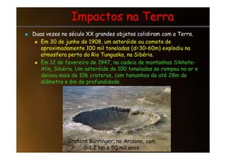 Impactos na Terra
Impactos na Terra
 Duas vezes no século XX grandes objetos colidiram com a Terra.
 Em 30 de junho de 1908, um asteróide ou cometa de
aproximadamente 100 mil toneladas (d=30–60m) explodiu na
atmosfera perto do Rio Tunguska, na Sibéria.
 Em 12 de fevereiro de 1947, na cadeia de montanhas Sikhote-
Alin, Sibéria. Um asteróide de 100 toneladas se rompeu no ar e
deixou mais de 106 crateras, com tamanhos de até 28m de
diãmetro e 6m de profundidade.
diãmetro e 6m de profundidade.
Cratera Barringer, no Arizona, com
d=1,2 km e 50 mil anos.
 