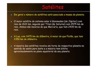 Satélites
Satélites

 Em geral o número de satélites está associado a massa do planeta.
Em geral o número de satélites está associado a massa do planeta.
 O maior satélite do sistema solar é Ganimedes (de Júpiter) com
raio de 2631 km, seguido por Titan (de Saturno) com 2575 km de
raio. Ambos são maiores do que Mercúrio, que tem 2439 km de
raio.
 A Lua, com 3475 km de diâmetro, é maior do que Plutão, que tem
2350 km de diâmetro.
 A maioria dos satélites revolve em torno do respectivo planeta no
sentido de oeste para leste e a maioria tem órbita
aproximadamente no plano equatorial de seu planeta.
 