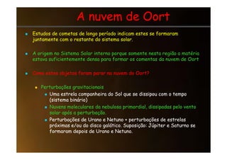 A nuvem de Oort
A nuvem de Oort

 Estudos de cometas de longo período indicam estes se formaram
Estudos de cometas de longo período indicam estes se formaram
juntamente com o restante do sistema solar.
juntamente com o restante do sistema solar.

 A origem no Sistema Solar interno porque somente nesta região a matéria
A origem no Sistema Solar interno porque somente nesta região a matéria
estava suficientemente densa para formar os comentas da nuvem de Oort
estava suficientemente densa para formar os comentas da nuvem de Oort

 Como estes objetos foram parar na nuvem do Oort?
Como estes objetos foram parar na nuvem do Oort?

 Perturbações gravitacionais
Perturbações gravitacionais

 Uma estrela companheira do Sol que se dissipou com o tempo
Uma estrela companheira do Sol que se dissipou com o tempo
(sistema binário)
(sistema binário)

 Nuvens moleculares da nebulosa primordial, dissipadas pelo vento
Nuvens moleculares da nebulosa primordial, dissipadas pelo vento
solar após a perturbação.
solar após a perturbação.

 Perturbações de Urano e Netuno + perturbações de estrelas
Perturbações de Urano e Netuno + perturbações de estrelas
próximas e/ou do disco galático. Suposição: Júpiter e Saturno se
próximas e/ou do disco galático. Suposição: Júpiter e Saturno se
formaram depois de Urano e Netuno.
formaram depois de Urano e Netuno.
 