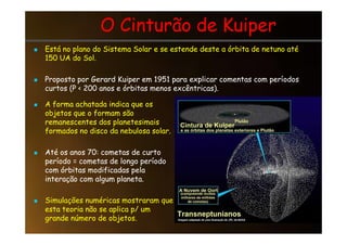 O Cinturão de Kuiper
O Cinturão de Kuiper

 Está no plano do Sistema Solar e se estende deste a órbita de netuno até
Está no plano do Sistema Solar e se estende deste a órbita de netuno até
150 UA do Sol.
150 UA do Sol.

 Proposto por Gerard Kuiper em 1951 para explicar comentas com períodos
Proposto por Gerard Kuiper em 1951 para explicar comentas com períodos
curtos (P  200 anos e órbitas menos excêntricas).
curtos (P  200 anos e órbitas menos excêntricas).

 A forma achatada indica que os
A forma achatada indica que os
objetos que o formam são
objetos que o formam são
remanescentes dos planetesimais
remanescentes dos planetesimais
remanescentes dos planetesimais
remanescentes dos planetesimais
formados no disco da nebulosa solar.
formados no disco da nebulosa solar.

 Até os anos 70: cometas de curto
Até os anos 70: cometas de curto
período = cometas de longo período
período = cometas de longo período
com órbitas modificadas pela
com órbitas modificadas pela
interação com algum planeta.
interação com algum planeta.

 Simulações numéricas mostraram que
Simulações numéricas mostraram que
esta teoria não se aplica p/ um
esta teoria não se aplica p/ um
grande número de objetos.
grande número de objetos.
 