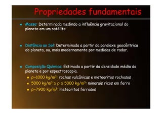 Propriedades fundamentais
Propriedades fundamentais

 Massa:
Massa: Determinada medindo a influência gravitacional do
Determinada medindo a influência gravitacional do
planeta em um satélite
planeta em um satélite

 Distância ao Sol:
Distância ao Sol: Determinada a partir da paralaxe geocêntrica
Determinada a partir da paralaxe geocêntrica
do planeta, ou, mais modernamente por medidas de radar.
do planeta, ou, mais modernamente por medidas de radar.

 Composição Química:
Composição Química: Estimada a partir da densidade média do
Estimada a partir da densidade média do
planeta e por espectroscopia.
planeta e por espectroscopia.

 ρ≈
ρ≈1000 kg/m
1000 kg/m3
3:
: rochas vulcânicas e meteoritos rochosos
rochas vulcânicas e meteoritos rochosos

 5000 kg/m
5000 kg/m3
3 ≤
≤ ρ
ρ ≤
≤ 5000 kg/m
5000 kg/m3
3:
: minerais ricos em ferro
minerais ricos em ferro

 ρ≈
ρ≈7900 kg/m
7900 kg/m3
3:
: meteoritos ferrosos
meteoritos ferrosos
 