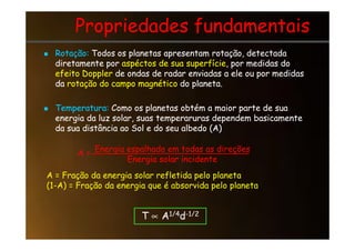 Propriedades fundamentais
Propriedades fundamentais

 Rotação:
Rotação: Todos os planetas apresentam rotação, detectada
Todos os planetas apresentam rotação, detectada
diretamente por
diretamente por aspéctos de sua superfície
aspéctos de sua superfície, por medidas do
, por medidas do
efeito Doppler
efeito Doppler de ondas de radar enviadas a ele ou por medidas
de ondas de radar enviadas a ele ou por medidas
da
da rotação do campo magnético
rotação do campo magnético do planeta.
do planeta.

 Temperatura:
Temperatura: Como os planetas obtém a maior parte de sua
Como os planetas obtém a maior parte de sua
energia da luz solar, suas temperaruras dependem basicamente
energia da luz solar, suas temperaruras dependem basicamente
da sua distância ao Sol e do seu albedo (A)
da sua distância ao Sol e do seu albedo (A)
da sua distância ao Sol e do seu albedo (A)
da sua distância ao Sol e do seu albedo (A)
Energia espalhada em todas as direções
Energia solar incidente
Energia solar incidente
A =
A = Fração da energia solar refletida pelo planeta
(1-A) = Fração da energia que é absorvida pelo planeta
T ∝ A1/4d-1/2
 