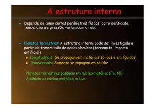 A estrutura interna
A estrutura interna

 Depende de como certos parâmetros físicos, como densidade,
Depende de como certos parâmetros físicos, como densidade,
temperatura e pressão, variam com o raio.
temperatura e pressão, variam com o raio.

 Planetas terrestres:
Planetas terrestres: A estrutura interna pode ser investigada a
A estrutura interna pode ser investigada a
partir da transmissão de ondas sísmicas (terremoto, impacto
partir da transmissão de ondas sísmicas (terremoto, impacto
artificial)
artificial)

 Longitudinais:
Longitudinais: Se propagam em materiais sólidos e em líquidos.
Se propagam em materiais sólidos e em líquidos.

 Transversais:
Transversais: Somente se popagam em sólidos.
Somente se popagam em sólidos.
Planetas terrestres possuem um núcleo metálico (Fe, Ni).
Planetas terrestres possuem um núcleo metálico (Fe, Ni).
Ausência de núcleo metálico na Lua.
Ausência de núcleo metálico na Lua.
 