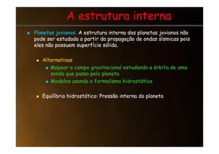 A estrutura interna
A estrutura interna

 Planetas jovianos:
Planetas jovianos: A estrutura interna dos planetas jovianos não
A estrutura interna dos planetas jovianos não
pode ser estudada a partir da propagação de ondas sísmicas pois
pode ser estudada a partir da propagação de ondas sísmicas pois
eles não possuem superfície sólida.
eles não possuem superfície sólida.

 Alternativas
Alternativas

 Mapear o campo gravitacional estudando a órbita de uma
Mapear o campo gravitacional estudando a órbita de uma
sonda que passa pelo planeta
sonda que passa pelo planeta

 Modelos usando o formalismo hidrostático
Modelos usando o formalismo hidrostático

 Equilíbrio hidrostático: Pressão interna do planeta
Equilíbrio hidrostático: Pressão interna do planeta
 