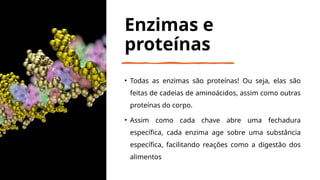 Enzimas e
proteínas
• Todas as enzimas são proteínas! Ou seja, elas são
feitas de cadeias de aminoácidos, assim como outras
proteínas do corpo.
• Assim como cada chave abre uma fechadura
específica, cada enzima age sobre uma substância
específica, facilitando reações como a digestão dos
alimentos
 