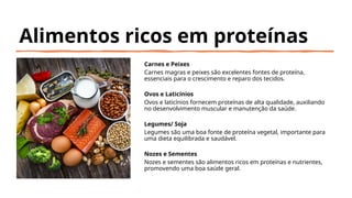 Alimentos ricos em proteínas
Carnes e Peixes
Carnes magras e peixes são excelentes fontes de proteína,
essenciais para o crescimento e reparo dos tecidos.
Ovos e Laticínios
Ovos e laticínios fornecem proteínas de alta qualidade, auxiliando
no desenvolvimento muscular e manutenção da saúde.
Legumes/ Soja
Legumes são uma boa fonte de proteína vegetal, importante para
uma dieta equilibrada e saudável.
Nozes e Sementes
Nozes e sementes são alimentos ricos em proteínas e nutrientes,
promovendo uma boa saúde geral.
 
