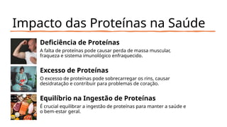 Impacto das Proteínas na Saúde
Deficiência de Proteínas
A falta de proteínas pode causar perda de massa muscular,
fraqueza e sistema imunológico enfraquecido.
Excesso de Proteínas
O excesso de proteínas pode sobrecarregar os rins, causar
desidratação e contribuir para problemas de coração.
Equilíbrio na Ingestão de Proteínas
É crucial equilibrar a ingestão de proteínas para manter a saúde e
o bem-estar geral.
 