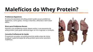 Malefícios do Whey Protein?
Problemas Digestivos
O consumo excessivo de whey protein pode causar problemas
digestivos, como gases, inchaço e diarreia, afetando o bem-estar
diário.
Risco para Problemas Renais
Pessoas com problemas renais devem evitar o uso excessivo de
whey protein, pois pode sobrecarregar os rins e agravar a condição.
Consulta Profissional de Saúde
É essencial consultar um profissional de saúde antes de iniciar
qualquer suplementação de whey protein para evitar possíveis
malefícios.
 