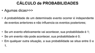 CÁLCULO de PROBABILIDADES
• A probabilidade de um determinado evento ocorrer é independente
de eventos anteriores e não influencia os eventos posteriores;
• Se um evento efetivamente vai acontecer, sua probabilidade é 1;
• Se um evento não pode acontecer, sua probabilidade é 0;
• Em qualquer outra situação, a sua probabilidade se situa entre 0 e
1.
• Agumas dicas>>>
 