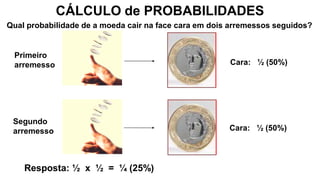CÁLCULO de PROBABILIDADES
Primeiro
arremesso
Segundo
arremesso
Cara: ½ (50%)
Qual probabilidade de a moeda cair na face cara em dois arremessos seguidos?
Resposta: ½ x ½ = ¼ (25%)
Cara: ½ (50%)
 
