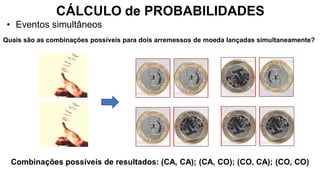 CÁLCULO de PROBABILIDADES
• Eventos simultâneos
Quais são as combinações possíveis para dois arremessos de moeda lançadas simultaneamente?
Combinações possíveis de resultados: (CA, CA); (CA, CO); (CO, CA); (CO, CO)
 