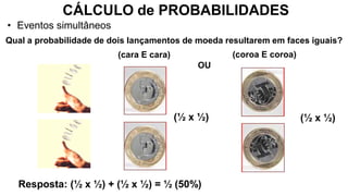 CÁLCULO de PROBABILIDADES
• Eventos simultâneos
Resposta: (½ x ½) + (½ x ½) = ½ (50%)
Qual a probabilidade de dois lançamentos de moeda resultarem em faces iguais?
(coroa E coroa)
OU
(cara E cara)
(½ x ½)
(½ x ½)
 