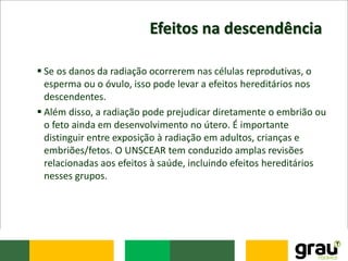 Efeitos na descendência
 Se os danos da radiação ocorrerem nas células reprodutivas, o
esperma ou o óvulo, isso pode levar a efeitos hereditários nos
descendentes.
 Além disso, a radiação pode prejudicar diretamente o embrião ou
o feto ainda em desenvolvimento no útero. É importante
distinguir entre exposição à radiação em adultos, crianças e
embriões/fetos. O UNSCEAR tem conduzido amplas revisões
relacionadas aos efeitos à saúde, incluindo efeitos hereditários
nesses grupos.
 