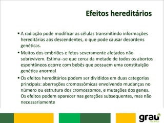 Efeitos hereditários
 A radiação pode modificar as células transmitindo informações
hereditárias aos descendentes, o que pode causar desordens
genéticas.
 Muitos dos embriões e fetos severamente afetados não
sobrevivem. Estima--se que cerca da metade de todos os abortos
espontâneos ocorre com bebês que possuem uma constituição
genética anormal
 Os efeitos hereditários podem ser divididos em duas categorias
principais: aberrações cromossômicas envolvendo mudanças no
número ou estrutura dos cromossomos, e mutações dos genes.
Os efeitos podem aparecer nas gerações subsequentes, mas não
necessariamente
 